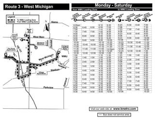 Monday - Saturday
      Route 3 - West Michigan                                                                                                                                          Mo

                                                                                                                              from WMU Loading Zone                                                  to WMU Loading Zone
                                                                                                                                            B.L. US-131
                                                                                                                                                                                                                                                     s
                                                                                                                                     es               nt                                                                                          ve s
                                                                                                                                  av us             oi ts
                                                                                                                                                                   e
                                                                                                                                                                                nd           ill             n            nt                   ri
                                                                                                                                           e                     ag nts                                    ai           oi ts         ge ts Ar     pu on
                                                                                                                                                                                                                                                         e
                                                                                                                              Le     p  on
                                                                                                                                                  P
                                                                                                                                                     en      ill            tla
                                                                                                                                                                                           H                          P            lla en
                                                                                                                                 am g Z
                                                                                                                                                e          V       e
                                                                                                                                                                         es ow
                                                                                                                                                                                  s      e
                                                                                                                                                                                       pl ll           t M          e    e n     i               m    Z
          Legend                                                                                                               C             Th rtm           r tm                   a               es all      Th rtm        V      m      C
                                                                                                                                                                                                                                               a    g
                                                                                                                                                                      W ad          M Ma                                           rt            in
                                                                                                                                 di
                                                                                                                                    n          pa          pa                                      W   M           pa                         ad
                                                                                                                                             A           A                e                                                    pa
                                                                                                                              oa                                        M                                        A           A             Lo


                                                                           N
                                                                                                                             L
                            To WMU Loading Zone
                                                                                                                                 A                 B                   C      D        E              F            B              C          A




                                                                                                                                  Douglas
                            From WMU Loading Zone                                             Alamo

                                                                                                                                 6:00am                                      6:10    6:20            6:23        6:30         6:40         7:00




                                                                                  Nichols
                                                                                                                                 6:30             6:40          6:50         6:55    7:05            7:08                                  7:30
                                                                                                                                 7:00                                        7:10    7:20            7:23        7:30         7:40         8:00
                                                                                                                                 7:30             7:40          7:50         7:55    8:05            8:08                                  8:30
                                               Maple



                                                                                                                                                                                                     8:23        8:30         8:40         9:00
                                                Hill



             West                         E
                                                Mall

                                                                                                                                 8:00                                        8:10    8:20            9:08                                  9:30
             Main
             Mall                                                                                                                8:30             8:40          8:50         8:55    9:05            9:23        9:30         9:40         10:00
                                                                                                                                 9:00                                        9:10    9:20
                                                                                                                         North
                                                           West Main

                                     F                                                                                           9:30             9:40          9:50         9:55    10:05           10:08                                 10:30
                                                                                                                                 10:00                                       10:10   10:20           10:23       10:30        10:40        11:00

                                                                                            Kendall
                                                                               Solon
                                                                Westland

                                                                                                                                 10:30            10:40         10:50        10:55   11:05           11:08
                                                                                                                                                                                                     11:23       11:30                     11:30
                                                                                                                                                                                                                                           12:00
                                                                                                                                 11:00                                       11:10   11:20                                    11:40
                                           °                    Meadows



                                                            D




                                                                                                                                                           Westnedge
                                                                                                                                 11:30            11:40         11:50        11:55                   12:08                                 12:30
                                                                                                               Campus
                       U




                                                                                                                                                                                     12:05pm
                                                       °
                                                                                                               Loading
                            S




                                                                                                                                 12:00                                       12:10   12:20           12:23       12:30        12:40        1:00
       The Point                                                                                                Zone
                            -1




                                                                                                          A
      Apartments


                                                                                                                                 12:30            12:40         12:50        12:55   1:05            1:08                                  1:30
                                3
                                1




      B                                                °                                                                         1:00                                        1:10    1:20            1:23        1:30         1:40         2:00
             "




                                                                                                                                                                                                     2:08                                  2:30
              K




                                                                                                                                 1:30             1:40          1:50         1:55    2:05
                                                                                               an
            °




                                                                                                      °
                                                                                            g
                 L




                                                                                  hi                           WMU

                                                                                                                                 2:00                                        2:10    2:20            2:23        2:30         2:40         3:00
                                                                             ic
                  "




                                                                       t   M
                                                                    es

                                                                                                                                 2:30             2:40          2:50         2:55    3:05            3:08                                  3:30
      °




                                                                      °




                                                                  W
                                          °




                                                                                                                                 3:00                                        3:10    3:20            3:23        3:30         3:40         4:00
                                                                               °




                                                                                                                                 3:30             3:40          3:50         3:55    4:05            4:08                                  4:30
                                                                                °




                                                                                                          Ho

                                                            C                                                                    4:00                                        4:10    4:20            4:23        4:30         4:40         5:00
                                                                      °




                                 °                                                                            wa
9th




                                               Drake




                     °
                                                                                                                 rd
                                                                                                   m
                                                                                                                                 4:30             4:40          4:50         4:55    5:05            5:08                                  5:30
                                                                                            Stadiu
                                                                                                                                 5:00                                        5:10    5:20            5:23        5:30         5:40         6:00
                     11th




                                                                                                                                 5:30             5:40          5:50         5:55    6:05            6:08                                  6:30
                                                                  Village
                                                                Apartments
                                     °




                                                                                                                                 6:00                                        6:10    6:20            6:23        6:30         6:40         7:00
                                                                                                                                 6:30             6:40          6:50         6:55    7:05            7:08                                  7:30
                                          °




                                                                                                                                 7:00                                        7:10    7:20            7:23        7:30         7:40         8:00
                                                                                                                    nd
                                 US




                                                                                                                                 7:30             7:40          7:50         7:55    8:05            8:08                                  8:30
                                                                                                                   kla




                                                                                                                                                       n
                                                                                                                                               nso
                                                                                                                                            Bro

                                                                                                                                 8:00                                        8:10    8:20            8:23        8:30         8:40         9:00
                                     -1




                                                                                                                 Oa




                                                                                                                                 8:30             8:40          8:50         8:55    9:05            9:08                                  9:30
                                     31




                                                                                                                             Whites
                                                                       Parkview
                                                                                                                                 9:00                                        9:10    9:20            9:23        9:30         9:40         10:00
                                                                                                                                 9:30             9:40          9:50         9:55    10:05           10:08                                 10:20



                                                                                                                                                                 Visit our web site at:       www.kmetro.com




                                                                                                                         C
                                                                                                                                                           O
                                                                                                                                                                   n-
                                                                                                                                                                                  Bus does not service area.
                                                                                                                                                                       O
                                          I-94
 