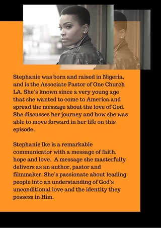 Stephanie was born and raised in Nigeria,
and is the Associate Pastor of One Church
LA. She’s known since a very young age
that she wanted to come to America and
spread the message about the love of God.
She discusses her journey and how she was
able to move forward in her life on this
episode.
Stephanie Ike is a remarkable
communicator with a message of faith,
hope and love. A message she masterfully
delivers as an author, pastor and
filmmaker. She’s passionate about leading
people into an understanding of God’s
unconditional love and the identity they
possess in Him.
 