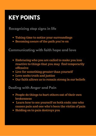 KEY POINTS
Recognizing stop signs in life
Taking time to notice your surroundings
Becoming aware of the path you’re on
Communicating with faith hope and love
Embracing who you are called to make you less
reactive to things that you may find temporarily
offensive
Live for something greater than yourself
Love seeks truth and justice
Our faith allows us to remain strong in our beliefs
Dealing with Anger and Pain
People do things to hurt others out of their own
brokenness
Learn how to see yourself on both ends; one who
causes pain and one who’s been the victim of pain
Holding on to pain destroys you
 