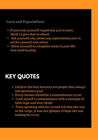 Love and Expectations
If you treat yourself negatively you’re more
likely to give that to others
Ask yourself why about any expectations you’ve
set for yourself and others
Allow yourself to recognize areas in your life
that need healing
KEY QUOTES
I believe the best learners are people that always
ask questions (4:50)
Every human should be a humanitarian (12:20)
I call myself a communicator with a message of
faith hope and love (18:08)
From speaking with her I could tell that she was
at the verge..it was one glimpse of hope she was
looking for (11:17)
 