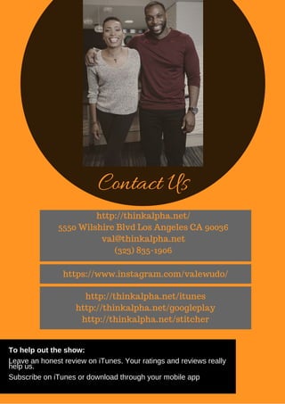 Contact Us
http://thinkalpha.net/
5550 Wilshire Blvd Los Angeles CA 90036
val@thinkalpha.net
(323) 835-1906
http://thinkalpha.net/itunes
http://thinkalpha.net/googleplay
http://thinkalpha.net/stitcher
https://www.instagram.com/valewudo/
To help out the show:
Leave an honest review on iTunes. Your ratings and reviews really
help us.
Subscribe on iTunes or download through your mobile app
 