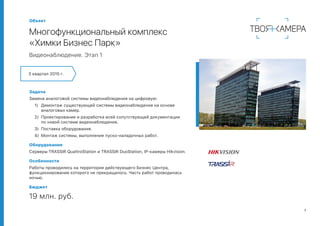 1
Объект
Многофункциональный комплекс
«Химки Бизнес Парк»
Видеонаблюдение. Этап 1
Задача
Замена аналоговой системы видеонаблюдения на цифровую:
1)	 Демонтаж существующей системы видеонаблюдения на основе
аналоговых камер.
2)	 Проектирование и разработка всей сопутствующей документации
по новой системе видеонаблюдения.
3)	 Поставка оборудования.
4)	 Монтаж системы, выполнение пуско-наладочных работ.
Оборудование
Серверы TRASSIR QuattroStation и TRASSIR DuoStation, IP-камеры Hikvision.
Особенности
Работы проводились на территории действующего Бизнес Центра,
функционирование которого не прекращалось. Часть работ проводилась
ночью.
Бюджет
19 млн. руб.
3 квартал 2015 г.
 