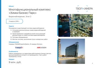 2
Объект
Многофункциональный комплекс
«Химки Бизнес Парк»
Видеонаблюдение. Этап 2
3 квартал 2016 г.
Задача
Расширение существующей системы видеонаблюдения:
1)	 Установка дополнительных камер видеонаблюдения
и серверов.
2)	 Проектирование и разработка всей сопутствующей
документации по новой системе видеонаблюдения.
3)	 Поставка оборудования.
4)	 Монтаж системы, выполнение пуско-наладочных работ.
Оборудование
Серверы TRASSIR QuattroStation, IP-камеры Hikvision.
Особенности
Работы проводились на территории действующего Бизнес Центра,
функционирование которого не прекращалось. Часть работ
проводилась ночью.
Бюджет
9 млн. руб.
 