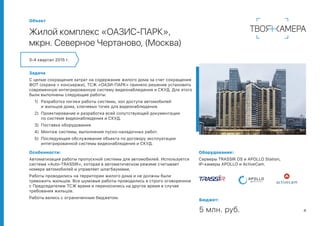 4
Задача
С целью сокращения затрат на содержание жилого дома за счет сокращения
ФОТ (охрана + консьержи), ТСЖ «ОАЗИ-ПАРК» приняло решение установить
современную интегрированную систему видеонаблюдения и СКУД. Для этого
были выполнены следующие работы:
1)	 Разработка логики работы системы, зон доступа автомобилей
и жильцов дома, ключевых точек для видеонаблюдения.
2)	 Проектирование и разработка всей сопутствующей документации
по системе видеонаблюдения и СКУД.
3)	 Поставка оборудования.
4)	 Монтаж системы, выполнение пуско-наладочных работ.
5)	 Последующее обслуживание объекта по договору эксплуатации
интегрированной системы видеонаблюдения и СКУД.
3-4 квартал 2015 г.
Объект
Жилой комплекс «ОАЗИС-ПАРК»,
мкрн. Северное Чертаново, (Москва)
Особенности:
Автоматизация работы пропускной системы для автомобилей. Используется
система «Auto-TRASSIR», которая в автоматическом режиме считывает
номера автомобилей и управляет шлагбаумами,
Работы проводились на территории жилого дома и не должны были
тревожить жильцов. Все шумовые работы проводились в строго оговоренное
с Председателем ТСЖ время и переносились на другое время в случае
требования жильцов.
Работы велись с ограниченным бюджетом.
Бюджет:
5 млн. руб.
Оборудование:
Серверы TRASSIR OS и APOLLO Station,
IP-камеры APOLLO и ActiveCam.
 