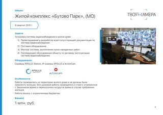 5
Объект
Жилой комплекс «Бутово Парк», (МО)
Задача
Установка системы видеонаблюдения в жилом доме:
1)	 Проектирование и разработка всей сопутствующей документации по
системе видеонаблюдения.
2)	 Поставка оборудования.
3)	 Монтаж системы, выполнение пуско-наладочных работ.
4)	 Последующее обслуживание объекта по договору эксплуатации
системы видеонаблюдения.
Оборудование
Серверы APOLLO Station, IP-камеры APOLLO и ActiveCam.
Особенности
Работы проводились на территории жилого дома и не должны были
тревожить жильцов. Все шумовые работы проводились в строго оговоренное
с Заказчиком время и переносились на другое время в случае требования
жильцов.
Работы велись с ограниченным бюджетом.
Бюджет
1 млн. руб.
4 квартал 2015 г.
 