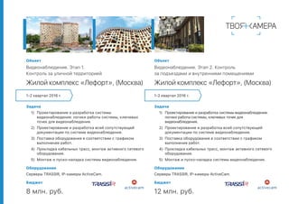 Объект
Видеонаблюдение. Этап 2. Контроль
за подъездами и внутренними помещениями
Жилой комплекс «Лефорт», (Москва)
Задача
1)	 Проектирование и разработка системы видеонаблюдения:
логики работы системы, ключевых точек для
видеонаблюдения.
2)	 Проектирование и разработка всей сопутствующей
документации по системе видеонаблюдения.
3)	 Поставка оборудования в соответствии с графиком
выполнения работ.
4)	 Прокладка кабельных трасс, монтаж активного сетевого
оборудования.
5)	 Монтаж и пуско-наладка системы видеонаблюдения.
Оборудование
Серверы TRASSIR, IP-камеры ActiveCam.
Бюджет
12 млн. руб.
Объект
Видеонаблюдение. Этап 1.
Контроль за уличной территорией
Жилой комплекс «Лефорт», (Москва)
Задача
1)	 Проектирование и разработка системы
видеонаблюдения: логики работы системы, ключевых
точек для видеонаблюдения.
2)	 Проектирование и разработка всей сопутствующей
документации по системе видеонаблюдения.
3)	 Поставка оборудования в соответствии с графиком
выполнения работ.
4)	 Прокладка кабельных трасс, монтаж активного сетевого
оборудования.
5)	 Монтаж и пуско-наладка системы видеонаблюдения.
Оборудование
Серверы TRASSIR, IP-камеры ActiveCam.
Бюджет
8 млн. руб.
1-2 квартал 2016 г. 1-2 квартал 2016 г.
 