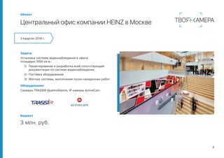 8
Объект
Центральный офис компании HEINZ в Москве
3 квартал 2016 г.
Задача
Установка системы видеонаблюдения в офисе
площадью 1000 кв.м.:
1)	 Проектирование и разработка всей сопутствующей
документации по системе видеонаблюдения.
2)	 Поставка оборудования.
3)	 Монтаж системы, выполнение пуско-наладочных работ.
Оборудование
Серверы TRASSIR QuattroStation, IP-камеры ActiveCam.
Бюджет
3 млн. руб.
 