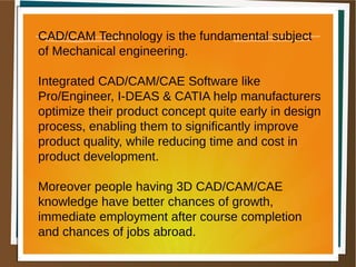 CAD/CAM Technology is the fundamental subject
of Mechanical engineering.
Integrated CAD/CAM/CAE Software like
Pro/Engineer, I-DEAS & CATIA help manufacturers
optimize their product concept quite early in design
process, enabling them to significantly improve
product quality, while reducing time and cost in
product development.
Moreover people having 3D CAD/CAM/CAE
knowledge have better chances of growth,
immediate employment after course completion
and chances of jobs abroad.
 