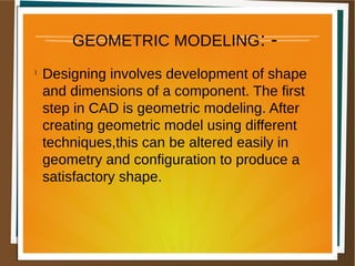 GEOMETRIC MODELING: -
l
Designing involves development of shape
and dimensions of a component. The first
step in CAD is geometric modeling. After
creating geometric model using different
techniques,this can be altered easily in
geometry and configuration to produce a
satisfactory shape.
 