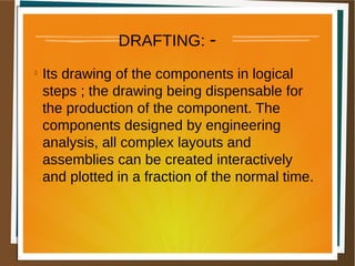 DRAFTING: -
l
Its drawing of the components in logical
steps ; the drawing being dispensable for
the production of the component. The
components designed by engineering
analysis, all complex layouts and
assemblies can be created interactively
and plotted in a fraction of the normal time.
 