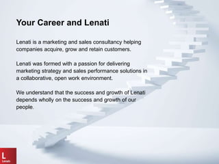Lenati is a marketing and sales consultancy helping
companies acquire, grow and retain customers.
Lenati was formed with a passion for delivering
marketing strategy and sales performance solutions in
a collaborative, open work environment.
We understand that the success and growth of Lenati
depends wholly on the success and growth of our
people.
Your Career and Lenati
 