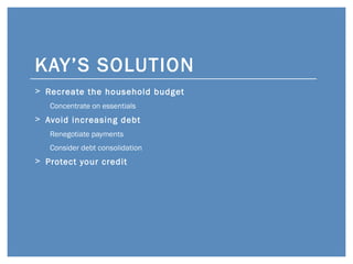 KAY’S SOLUTION <ul><li>Recreate the household budget </li></ul><ul><ul><li>Concentrate on essentials </li></ul></ul><ul><l...