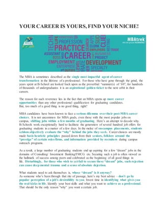 YOUR CAREER IS YOURS, FIND YOUR NICHE!
The MBA is sometimes described as the single most impactful agent of career
transformation in the lifetime of a professional. For those who have gone through the grind, the
years spent at B-School are looked back upon as the proverbial “summer(s) of ‘69”, for hundreds
of thousands of undergraduates it is an aspirational golden ticket to the next orbit in their
careers.
The reason for such reverence lies in the fact that an MBA opens up more career
opportunities than any other professional qualification for graduating candidates.
But, too much of a good thing is no good thing, right?
MBA candidates have been known to face a serious dilemma over their post-MBA career
choices. It is not uncommon for MBA grads, even those with the most popular jobs on
campus, shifting jobs within a few months of graduating. Here’s an attempt to decode why.
B-Schools work exceptionally hard to facilitate the generation of several hundred job offers for
graduating students in a matter of a few days. In the melee of on-campus placements, students
seldom objectively evaluate the “why” behind the jobs they seek. Career choices are mostly
made basis heuristic principles passed down from their seniors, folklore around the
“prestige” of certain roles/firms, and information provided by recruiters during campus
outreach programs.
As a result, a large number of graduating students end up aspiring for a few “dream” jobs in the
domains of Consulting/ Investment Banking/FMCG etc. Securing such a job is often viewed as
the hallmark of success among peers and celebrated as the beginning of all good things in
life. Disturbingly, for those who wish to yet fail to secure these “dream” jobs, such rejection
can cause deep mental trauma and a sense of absolute dejection.
What students need to ask themselves is, whose “dream” is it anyway?
As someone who’s been through that rite of passage, here’s my best advice – don’t go by
popular perception of a job’s desirability to you. Invest time in identifying what gives you
the real kicks in life. Identify your best skills and what you want to achieve as a professional.
That should be the only reason “why” you want a certain job.
 