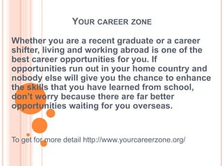 YOUR CAREER ZONE
Whether you are a recent graduate or a career
shifter, living and working abroad is one of the
best career opportunities for you. If
opportunities run out in your home country and
nobody else will give you the chance to enhance
the skills that you have learned from school,
don’t worry because there are far better
opportunities waiting for you overseas.
To get for more detail http://www.yourcareerzone.org/
 
