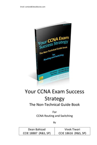 Email: contact@2doubleccies.com




     Your CCNA Exam Success
            Strategy
           The Non-Technical Guide Book
                              For
                   CCNA Routing and Switching

                                  By

       Dean Bahizad                        Vivek Tiwari
   CCIE 18887 (R&S, SP)                CCIE 18616 (R&S, SP)
 