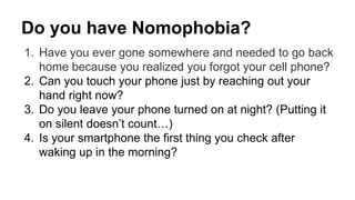 Do you have Nomophobia? 
1. Have you ever gone somewhere and needed to go back 
home because you realized you forgot your cell phone? 
2. Can you touch your phone just by reaching out your 
hand right now? 
3. Do you leave your phone turned on at night? (Putting it 
on silent doesn’t count…) 
4. Is your smartphone the first thing you check after 
waking up in the morning? 
 