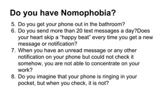 Do you have Nomophobia? 
5. Do you get your phone out in the bathroom? 
6. Do you send more than 20 text messages a day?Does 
your heart skip a “happy beat” every time you get a new 
message or notification? 
7. When you have an unread message or any other 
notification on your phone but could not check it 
somehow, you are not able to concentrate on your 
work? 
8. Do you imagine that your phone is ringing in your 
pocket, but when you check, it is not? 
 