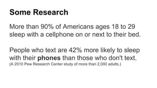 Some Research 
More than 90% of Americans ages 18 to 29 
sleep with a cellphone on or next to their bed. 
People who text are 42% more likely to sleep 
with their phones than those who don't text. 
(A 2010 Pew Research Center study of more than 2,000 adults.) 
 
