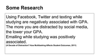 Some Research 
Using Facebook, Twitter and texting while 
studying are negatively associated with GPA. 
The more you are distracted by social media, 
the lower your GPA. 
Emailing while studying was positively 
associated. 
(A Decade of Distraction? How Multitasking Affects Student Outcomes, 2011) 
 
