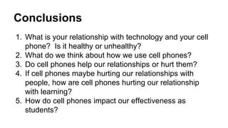 Conclusions 
1. What is your relationship with technology and your cell 
phone? Is it healthy or unhealthy? 
2. What do we think about how we use cell phones? 
3. Do cell phones help our relationships or hurt them? 
4. If cell phones maybe hurting our relationships with 
people, how are cell phones hurting our relationship 
with learning? 
5. How do cell phones impact our effectiveness as 
students? 
 