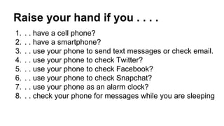 Raise your hand if you . . . . 
1. . . have a cell phone? 
2. . . have a smartphone? 
3. . . use your phone to send text messages or check email. 
4. . . use your phone to check Twitter? 
5. . . use your phone to check Facebook? 
6. . . use your phone to check Snapchat? 
7. . . use your phone as an alarm clock? 
8. . . check your phone for messages while you are sleeping 
 