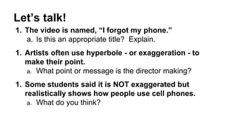 Let’s talk! 
1. The video is named, “I forgot my phone.” 
a. Is this an appropriate title? Explain. 
1. Artists often use hyperbole - or exaggeration - to 
make their point. 
a. What point or message is the director making? 
1. Some students said it is NOT exaggerated but 
realistically shows how people use cell phones. 
a. What do you think? 
 