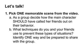 Let’s talk! 
1. Pick ONE memorable scene from the video. 
a. As a group decide how the main character 
SHOULD have called her friends out on 
their behavior. 
b. What techniques do you and your friends 
use to prevent these types of situations? 
Identify ONE way and be prepared to share 
with the group. 
 