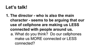 Let’s talk! 
1. The director - who is also the main 
character - seems to be arguing that our 
use of cellphone are making us LESS 
connected with people around us. 
a. What do you think? Do our cellphones 
make us MORE connected or LESS 
connected? 
 