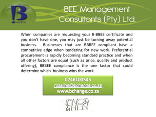 When companies are requesting your B-BBEE certificate and
you don’t have one, you may just be turning away potential
business. Businesses that are BBBEE compliant have a
competitive edge when tendering for new work. Preferential
procurement is rapidly becoming standard practice and when
all other factors are equal (such as price, quality and product
offering), BBBEE compliance is the one factor that could
determine which business wins the work.
 
