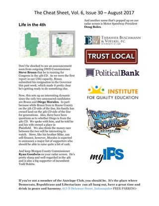 The Cheat Sheet, Vol. 6, Issue 30 – August 2017
If you’re not a member of the Antelope Club, you should be. It’s the place where
Democrats, Republicans and Libertarians can all hang out, have a great time and
drink in peace and harmony. 615 N Delaware Street, Indianapolis• FREE PARKING•
Life in the 4th
Don’t be shocked to see an announcement
soon from outgoing DWD Commissioner
Steve Braun that he is running for
Congress in the 4th CD. As we were the first
report in our LNG capacity, Braun
submitted his resignation to the Governor
this past week; which made it pretty clear
he’s getting ready to do something else.
Now, this sets up an interesting dynamic
since the only two announced candidates
are Braun and Diego Morales. In part
because while Braun lives in Boone County
on the 5th CD side of the line, his family has
owned land on the 4th CD side of the line
for generations. Also, there have been
questions as to whether Diego is from the
4th CD. We spoke with him, and he told he
and his wife owned a place in
Plainfield. We also think the money race
between the two will be interesting to
watch. Steve, like his brother Mike, can
self-finance, however, Morales is expected
to announce a major list of supporters who
should be able to raise quite a bit of cash.
And keep Morgan County Commissioner
Ryan Goodwin on your radar screen. He’s
pretty sharp and well-regarded in the 4th
and is also a big supporter of incumbent
Todd Rokita.
And another name that’s popped up on our
radar screen is Motor Speedway President
Doug Boles.
 