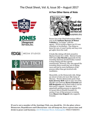 The Cheat Sheet, Vol. 6, Issue 30 – August 2017
If you’re not a member of the Antelope Club, you should be. It’s the place where
Democrats, Republicans and Libertarians can all hang out, have a great time and
drink in peace and harmony. 615 N Delaware Street, Indianapolis• FREE PARKING•
A Few Other Items of Note
Rumor has it the Chief Information Officer
over at the Indiana Bureau of Motor
Vehicles is “no longer” with the
agency. TCS is trying to figure out if it was
voluntary or involuntary. One thing we
know for sure, it wasn’t pretty and may even
get uglier down the road.
It looks like slating will stick around in
Marion County for a while. Marion County
GOP chair Jim Merritt apparently let the
township chairman decided if they wanted
to keep slating and they agreed
unanimously. However, they also agreed the
township chairs would stay out of slating
races and just be more facilitators of the
process rather than get involved with
candidates.
Meanwhile, on the Democratic side, things
are about to look a lot more like Game of
Thrones. Word is Democratic party Chair
Kate Sweeny Bell wants to stay out of the
Sheriff’s race between Kerry Forestal and
Bill Benjamin and let them duke it out for
their party’s support. However, she’s
apparently getting pressure to appoint PCs
in vacant slots to benefit Forestal; it’s
unclear if any of that pressure is coming
from Mayor Joe Hogsett who supports
Forestal.
 
