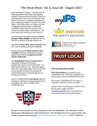 The Cheat Sheet, Vol. 6, Issue 30 – August 2017
If you’re not a member of the Antelope Club, you should be. It’s the place where
Democrats, Republicans and Libertarians can all hang out, have a great time and
drink in peace and harmony. 615 N Delaware Street, Indianapolis• FREE PARKING•
And speaking of "slating," a lawsuit may be
filed against the Democrats arguing their
system is discriminatory because of the fee a
candidate has to pay to be considered. The
theory is because a candidate would have to
pay a slating fee (which is usually 10% of the
salary of the office they are vying for) it has
a disproportionate impact on minority
candidates since they may not have the
resources of their white counterparts. We
don’t make this stuff up, we just report it.
A lot of eyes are starting to focus on State
Senator Mike Delph and whether he will
run for re-election in Senate District 29.
Republican State Rep. Dave Frizzell (HD
93) may be getting a primary challenge.
Former Democratic State Senator Jim
Arnold of LaPorte is looking at running
against 2nd District Congresswoman
Jackie Walorski.
The Hendricks Power Cooperative is
reportedly looking at moving its
headquarters from Avon to Zionsville. Yes,
that sounds odd to us too. But then again,
this is the same place where the former CEO
got 33 months in prison for passing off
nearly $600,000 in personal expenses as
business purchases.
There’s scuttlebutt that Facebook might be
looking at setting up a major operation here
in Indiana; the site is possibly in the
Noblesville area.
The Usual Disclaimer Stuff:
The Cheat Sheet is a publication of
IndyPolitics.Org. This is a compilation of
pure gossip, rumor and blatant innuendo.
We assume no liability if it is wrong, we
only take credit for it when it’s right!
If you’ve got something you want to share,
(good, bad or ugly) send it to
Abdul@indypolitics.org. We promise to
take all the credit and all of the blame.
 
