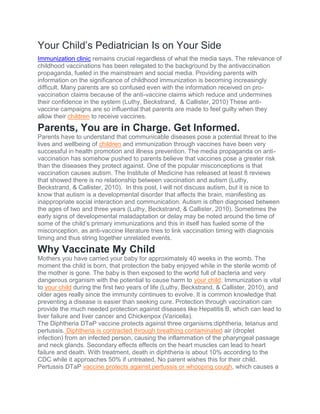 Your Child’s Pediatrician Is on Your Side
Immunization clinic remains crucial regardless of what the media says. The relevance of
childhood vaccinations has been relegated to the background by the antivaccination
propaganda, fueled in the mainstream and social media. Providing parents with
information on the significance of childhood immunization is becoming increasingly
difficult. Many parents are so confused even with the information received on pro-
vaccination claims because of the anti-vaccine claims which reduce and undermines
their confidence in the system (Luthy, Beckstrand, & Callister, 2010) These anti-
vaccine campaigns are so influential that parents are made to feel guilty when they
allow their children to receive vaccines.
Parents, You are in Charge. Get Informed.
Parents have to understand that communicable diseases pose a potential threat to the
lives and wellbeing of children and immunization through vaccines have been very
successful in health promotion and illness prevention. The media propaganda on anti-
vaccination has somehow pushed to parents believe that vaccines pose a greater risk
than the diseases they protect against. One of the popular misconceptions is that
vaccination causes autism. The Institute of Medicine has released at least 8 reviews
that showed there is no relationship between vaccination and autism (Luthy,
Beckstrand, & Callister, 2010). In this post, I will not discuss autism, but it is nice to
know that autism is a developmental disorder that affects the brain, manifesting as
inappropriate social interaction and communication. Autism is often diagnosed between
the ages of two and three years (Luthy, Beckstrand, & Callister, 2010). Sometimes the
early signs of developmental maladaptation or delay may be noted around the time of
some of the child’s primary immunizations and this in itself has fueled some of the
misconception, as anti-vaccine literature tries to link vaccination timing with diagnosis
timing and thus string together unrelated events.
Why Vaccinate My Child
Mothers you have carried your baby for approximately 40 weeks in the womb. The
moment the child is born, that protection the baby enjoyed while in the sterile womb of
the mother is gone. The baby is then exposed to the world full of bacteria and very
dangerous organism with the potential to cause harm to your child. Immunization is vital
to your child during the first two years of life (Luthy, Beckstrand, & Callister, 2010), and
older ages really since the immunity continues to evolve. It is common knowledge that
preventing a disease is easier than seeking cure. Protection through vaccination can
provide the much needed protection against diseases like Hepatitis B, which can lead to
liver failure and liver cancer and Chickenpox (Varicella).
The Diphtheria DTaP vaccine protects against three organisms:diphtheria, tetanus and
pertussis. Diphtheria is contracted through breathing contaminated air (droplet
infection) from an infected person, causing the inflammation of the pharyngeal passage
and neck glands. Secondary effects effects on the heart muscles can lead to heart
failure and death. With treatment, death in diphtheria is about 10% according to the
CDC while it approaches 50% if untreated. No parent wishes this for their child.
Pertussis DTaP vaccine protects against pertussis or whooping cough, which causes a
 