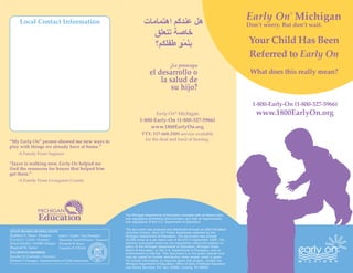 Local Contact Information
                                                                                                                                                Early On Michigan
                                                                                                                                                                ®


                                                                                                                                                Don’t worry. But don’t wait.

                                                                                                                                                Your Child Has Been
                                                                                                                                                Referred to Early On
                                                                                                                                                 What does this really mean?



                                                                                                                                                  1‑800‑Early‑On (1‑800‑327‑5966)
                                                                                        Early On® Michigan                                         www.1800EarlyOn.org
                                                                                 1‑800‑Early‑On (1‑800‑327‑5966)
                                                                                      www.1800EarlyOn.org
                                                                                   TTY: 517‑668‑2505 service available
“My Early On® person showed me new ways to                                          for the deaf and hard of hearing.
play with things we already have at home.”
    ‑A Family From Saginaw

“Jayce is walking now. Early On helped me
find the resources for braces that helped him
get there.”
    ‑A Family From Livingston County




                                                                        The Michigan Department of Education complies with all federal laws
                                                                        and regulations prohibiting discrimination and with all requirements
                                                                        and regulations of the U.S. Department of Education.

                                                                        This document was produced and distributed through an IDEA Mandated
STATE BOARD OF EDUCATION                                                Activities Project, Early On® Public Awareness awarded by the
Kathleen N. Straus ‑ President     John C. Austin ‑ Vice President      Michigan Department of Education. The document was printed
Carolyn L. Curtin ‑ Secretary      Marianne Yared McGuire ‑ Treasurer   40,000 times at a per piece cost of $0.033 in September 2009. The
Nancy Danhof ‑ NASBE Delegate      Elizabeth W. Bauer                   opinions expressed herein do not necessarily reflect the position or
Reginald M. Turner                 Casandra E. Ulbrich                  policy of the Michigan Department of Education, Michigan State
                                                                        Board of Education, or the U.S. Department of Education, and no
EX‑OFFICIO MEMBERS                                                      endorsement is inferred. This document is in the public domain and
Jennifer M. Granholm ‑ Governor                                         may be copied for further distribution when proper credit is given.
Michael P. Flanagan ‑ Superintendent of Public Instruction              For further information or inquiries about this project, contact the
                                                                        Michigan Department of Education, Office of Early Childhood Education
                                                                        and Family Services, P.O. Box 30008, Lansing, MI 48909.
 