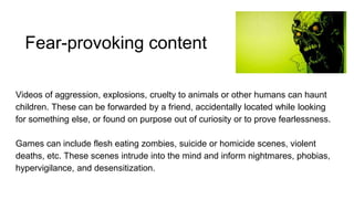 Fear-provoking content
Videos of aggression, explosions, cruelty to animals or other humans can haunt
children. These can be forwarded by a friend, accidentally located while looking
for something else, or found on purpose out of curiosity or to prove fearlessness.
Games can include flesh eating zombies, suicide or homicide scenes, violent
deaths, etc. These scenes intrude into the mind and inform nightmares, phobias,
hypervigilance, and desensitization.
 