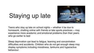 Staying up late
Teens who stay up late on school nights -- whether it be due to
homework, chatting online with friends or late sports practices -- may
experience more academic and emotional problems than their peers
who go earlier to bed
Sleep deprivation can lead to fatigue, learning and concentration
difficulties and accidents. Children who do not get enough sleep may
display symptoms including moodiness, tantrums and hyperactive
behaviour.
 