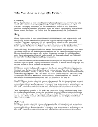 Title: Your Choice For Custom Office Furniture


Summary:
Having elegant furniture set inside your office or workplace may be a great issue, however having fully
custom office furniture is another thing. The place that most folks keep next to their house is their
workplace. For company homeowners, it is their responsibility to maintain an office wherein their
employees would keep comfortable. Studies have showed that the more comfy operating place one person
has, the higher is the efficiency rate. And one factor that adds convenience is that the office setting.

Body:
Having elegant furniture set inside your office or workplace may be a great issue, however having fully
custom office furniture is another thing. The place that most folks keep next to their house is their
workplace. For company homeowners, it is their responsibility to maintain an office wherein their
employees would keep comfortable. Studies have showed that the more comfy operating place one person
has, the higher is the efficiency rate. And one factor that adds convenience is that the office setting.

Some would simply choose pre-designed office, however, there looks to be a big difference. Clutter, papers
are scattered everywhere, and it appears like there is terribly little area for all the items inside the office.
However, if employers select custom office furniture for his or her workplace, they might immediately
notice that the potency rating of how their employees work gets higher each and each time. Additionally,
the litter within the office will get replaced by pure organization.

With custom office furniture sets, business house owners or managers have the possibility to settle on that
varieties of styles they prefer. They may customize their file cabinets or drawers - for brief; they might have
an office furniture set just the means that they wanted it to be.

NYC Custom Furniture has been made widespread within the state because of their intensive data during
this industry, and their expertise in distinguishing their customer’s needs. Their motto states, “Tell us what
you want, and we have a tendency to’ll style it for you.” Their talented and skilled craftsman and carpenters
can do whatever you'd prefer it to be. For a one that still doesn’t have any plan on the particular style that
will suit their office desires, NYC custom furniture could give some suggestions for their customers by
merely asking their customers how they would really like their office to turn out to be.

Since NYC Custom Furniture values their customers, they guarantee that their interaction would be one on
one, thus, enabling the company to know what precisely their customers want therefore that they could
rigorously plan and style their office furniture. The company needs their customers to always feel glad with
their work. Custom office furniture sets merely bring out that elegant office workspace with uniqueness.

While not jeopardizing the quality of their work, NYC custom office furniture offers their services for an
inexpensive and straightforward to reach rates. Making their customers feel happy and contented with the
type of work that they need provided is their main objective - it's NYC Custom Furniture’s pleasure to help
each and each potential customers achieve their desires by supplying and providing the most effective
office furniture available.

Refference:
NYC Custom Furniture values their customers, they guarantee that their interaction would be one on one,
thus, enabling the company to know what precisely their customers want therefore that they could
rigorously plan and style their office furniture. The company needs their customers to always feel glad with
their work. Custom office furniture sets merely bring out that elegant office workspace with uniqueness.
 