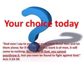 Your choice today “And now I say to you, keep away from these men and let them alone; for if this plan or this work is of men, it will come to nothing; BUT if it is of God, you cannot overthrow it, lest you even be found to fight against God.” Acts 5:33-39. 