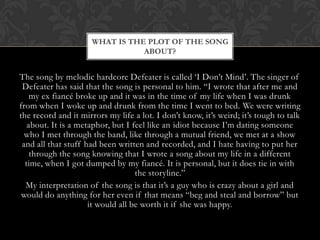WHAT IS THE PLOT OF THE SONG
                                ABOUT?


The song by melodic hardcore Defeater is called „I Don‟t Mind‟. The singer of
 Defeater has said that the song is personal to him. “I wrote that after me and
    my ex fiancé broke up and it was in the time of my life when I was drunk
from when I woke up and drunk from the time I went to bed. We were writing
the record and it mirrors my life a lot. I don‟t know, it‟s weird; it‟s tough to talk
   about. It is a metaphor, but I feel like an idiot because I‟m dating someone
  who I met through the band, like through a mutual friend, we met at a show
 and all that stuff had been written and recorded, and I hate having to put her
    through the song knowing that I wrote a song about my life in a different
  time, when I got dumped by my fiancé. It is personal, but it does tie in with
                                   the storyline.”
  My interpretation of the song is that it‟s a guy who is crazy about a girl and
 would do anything for her even if that means “beg and steal and borrow” but
                     it would all be worth it if she was happy.
 