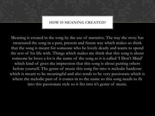 HOW IS MEANING CREATED?


Meaning is created in the song by the use of narrative. The way the story has
  structured the song in a past, present and future way which makes us think
that the song is meant for someone who he lovely dearly and wants to spend
the rest of his life with. Things which makes me think that this song is about
 someone he loves a lot is the name of the song as it is called „I Don‟t Mind‟
   which kind of gives the impression that this song is about putting others
  before yourself. The genre of music this song fits into is melodic hardcore
which is meant to be meaningful and also tends to be very passionate which is
 where the melodic part of it comes in to the name so this song needs to fit
           into this passionate style so it fits into it‟s genre of music.
 