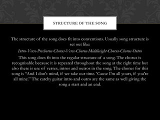 STRUCTURE OF THE SONG


The structure of the song does fit into conventions. Usually song structure is
                                   set out like:
    Intro-Verse-Prechorus-Chorus-Verse-Chorus-Middleeight-Chorus-Chorus-Outro
     This song does fit into the regular structure of a song. The chorus is
recognisable because it is repeated throughout the song at the right time but
also there is use of verses, intros and outros in the song. The chorus for this
song is “And I don't mind, if we take our time. 'Cause I'm all yours, if you're
 all mine.” The catchy guitar intro and outro are the same as well giving the
                            song a start and an end.
 
