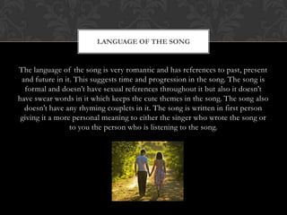 LANGUAGE OF THE SONG


The language of the song is very romantic and has references to past, present
 and future in it. This suggests time and progression in the song. The song is
  formal and doesn‟t have sexual references throughout it but also it doesn‟t
have swear words in it which keeps the cute themes in the song. The song also
  doesn‟t have any rhyming couplets in it. The song is written in first person
 giving it a more personal meaning to either the singer who wrote the song or
                 to you the person who is listening to the song.
 