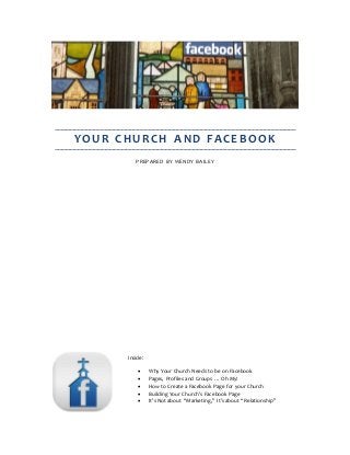 YOUR CHURCH AND FACEBOOK
PREPARED BY WENDY BAILEY
Inside:
 Why Your Church Needs to be on Facebook
 Pages, Profiles and Groups … Oh My!
 How to Create a Facebook Page for your Church
 Building Your Church’s Facebook Page
 It’s Not about “Marketing,” It’s about “Relationship”
 