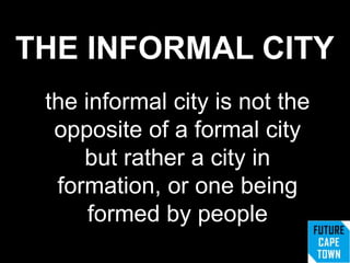 THE INFORMAL CITY
the informal city is not the
opposite of a formal city
but rather a city in
formation, or one being
formed by people
 
