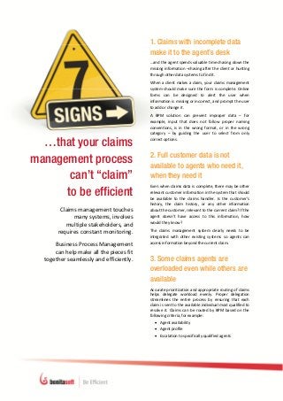  




                                                   1. Claims with incomplete data
                                                   make it to the agent’s desk
                                                   …and the agent spends valuable time chasing down the 
                                                   missing information –chasing after the client or hunting 
                                                   through other data systems to find it. 
                                                   When  a  client  makes  a  claim,  your  claims  management 
                                                   system  should  make  sure  the  form  is  complete.  Online 
                                                   forms  can  be  designed  to  alert  the  user  when 
                                                   information is missing or incorrect, and prompt the user 
                                                   to add or change it.  
                                                   A  BPM  solution  can  prevent  improper  data  –  for 
                                                   example,  input  that  does  not  follow  proper  naming 
                                                   conventions,  is  in  the  wrong  format,  or  in  the  wrong 
                                                   category  –  by  guiding  the  user  to  select  from  only 

  …that your claims                                correct options.  


                                                   2. Full customer data is not
management process                                 available to agents who need it,
       can’t “claim”                               when they need it
                                                   Even when claims data is complete, there may be other 
      to be efficient                              relevant customer information in the system that should 
                                                   be  available  to  the  claims  handler.  Is  the  customer’s 
                                                   history,  the  claim  history,  or  any  other  information 
           Claims management touches               about the customer, relevant to the current claim? If the 
                many systems, involves             agent  doesn’t  have  access  to  this  information,  how 
                                                   would they know?  
             multiple stakeholders, and  
          requires constant monitoring.            The  claims  management  system  clearly  needs  to  be 
                                                   integrated  with  other  existing  systems  so  agents  can 
                                                   access information beyond the current claim. 
         Business Process Management  
         can help make all the pieces fit 
     together seamlessly and efficiently.          3. Some claims agents are
                                                   overloaded even while others are
                                                   available
                                                   Accurate prioritization and appropriate routing of claims 
                                                   helps  delegate  workload  evenly.  Proper  delegation 
                                                   streamlines  the  entire  process  by  ensuring  that  each 
                                                   claim is sent to the available individual most qualified to 
                                                   resolve  it.  Claims  can  be  routed  by  BPM  based  on  the 
                                                   following criteria, for example: 
                                                        Agent availability 
                                                        Agent profile 
                                                        Escalation to specifically qualified agents 




A 
a 
a                                       [Type text]                                                   [Type text] 
 