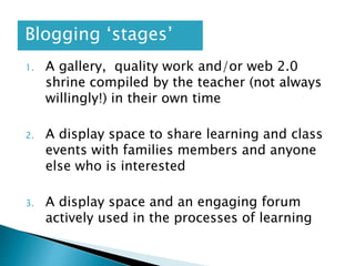1. A gallery, quality work and/or web 2.0
shrine compiled by the teacher (not always
willingly!) in their own time
2. A display space to share learning and class
events with families members and anyone
else who is interested
3. A display space and an engaging forum
actively used in the processes of learning
Blogging ‘stages’
 