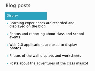 Display
 Learning experiences are recorded and
displayed on the blog
 Photos and reporting about class and school
events
 Web 2.0 applications are used to display
photos
 Photos of the wall displays and worksheets
 Posts about the adventures of the class mascot
 