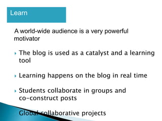 Learn
A world-wide audience is a very powerful
motivator
 The blog is used as a catalyst and a learning
tool
 Learning happens on the blog in real time
 Students collaborate in groups and
co-construct posts
 Global collaborative projects
 