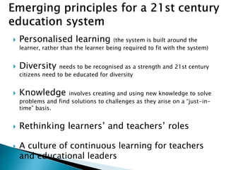  Personalised learning (the system is built around the
learner, rather than the learner being required to fit with the system)
 Diversity needs to be recognised as a strength and 21st century
citizens need to be educated for diversity
 Knowledge involves creating and using new knowledge to solve
problems and find solutions to challenges as they arise on a “just-in-
time” basis.
 Rethinking learners’ and teachers’ roles
 A culture of continuous learning for teachers
and educational leaders
 