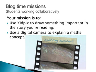 Your mission is to:
 Use Kidpix to draw something important in
the story you’re reading.
 Use a digital camera to explain a maths
concept.
Blog time missions
Students working collaboratively
 